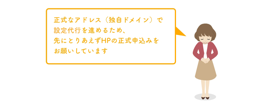正式なアドレス（独自ドメイン）で設定代行を進めるため、先にとりあえずHPの正式申込みをお願いしています