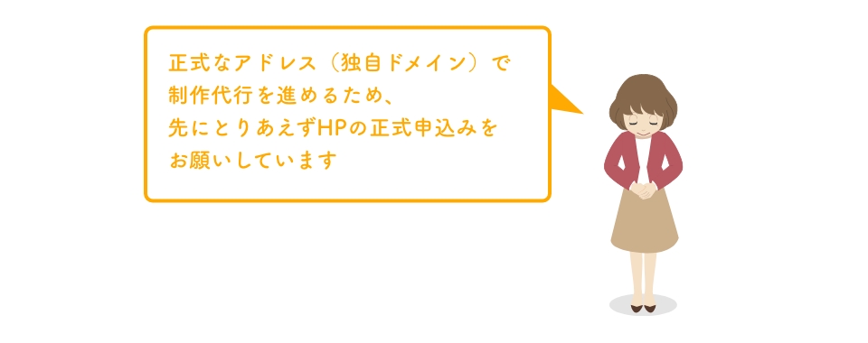正式なアドレス（独自ドメイン）で制作代行を進めるため、
                    先にとりあえずHPの正式申込みを
                    お願いしています